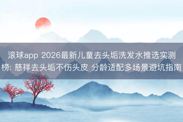 滚球app 2026最新儿童去头垢洗发水推选实测榜: 慈祥去头垢不伤头皮 分龄适配多场景避坑指南