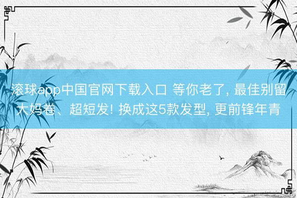 滚球app中国官网下载入口 等你老了， 最佳别留大妈卷、超短发! 换成这5款发型， 更前锋年青