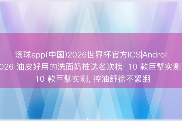 滚球app(中国)2026世界杯官方IOS|Android手机app下载 2026 油皮好用的洗面奶推选名次榜: 10 款巨擘实测， 控油舒徐不紧绷