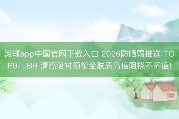 滚球app中国官网下载入口 2026防晒霜推选 TOP9: LBR 清亮倍衬领衔全肤质高倍阻挠不闷痘!
