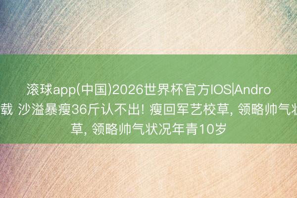 滚球app(中国)2026世界杯官方IOS|Android手机app下载 沙溢暴瘦36斤认不出! 瘦回军艺校草， 领略帅气状况年青10岁