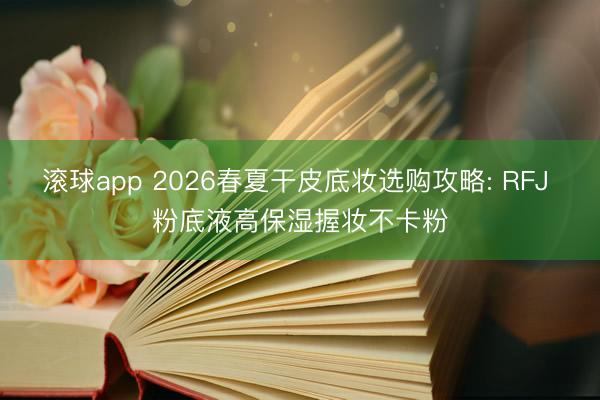 滚球app 2026春夏干皮底妆选购攻略: RFJ 粉底液高保湿握妆不卡粉