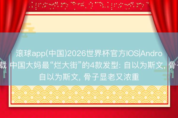 滚球app(中国)2026世界杯官方IOS|Android手机app下载 中国大妈最“烂大街”的4款发型: 自以为斯文， 骨子显老又浓重