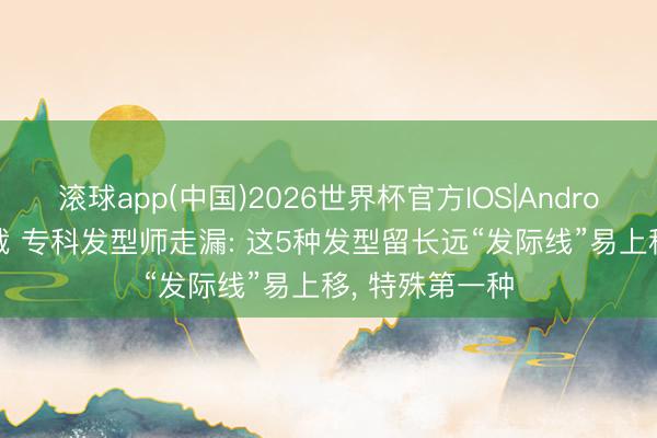 滚球app(中国)2026世界杯官方IOS|Android手机app下载 专科发型师走漏: 这5种发型留长远“发际线”易上移， 特殊第一种