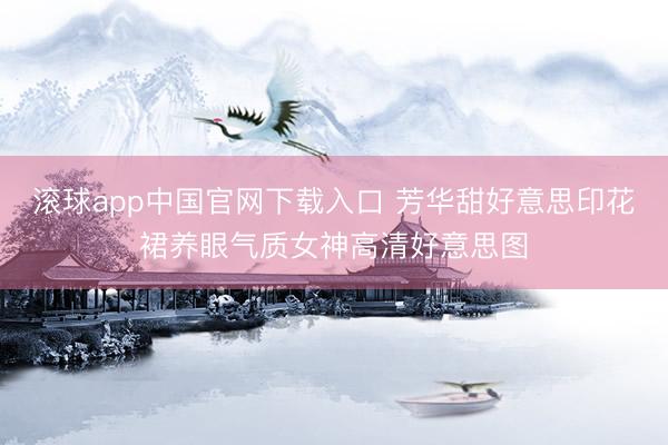 滚球app中国官网下载入口 芳华甜好意思印花裙养眼气质女神高清好意思图