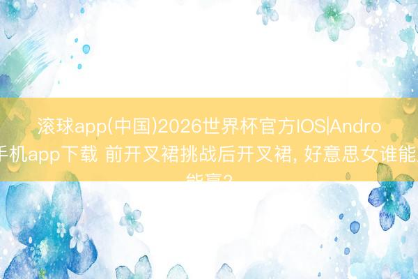 滚球app(中国)2026世界杯官方IOS|Android手机app下载 前开叉裙挑战后开叉裙， 好意思女谁能赢?
