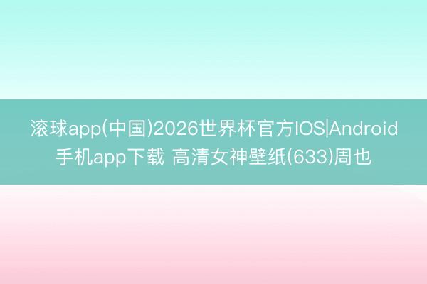 滚球app(中国)2026世界杯官方IOS|Android手机app下载 高清女神壁纸(633)周也