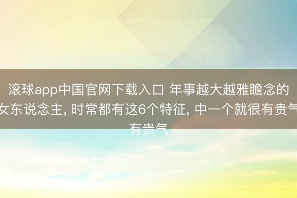 滚球app中国官网下载入口 年事越大越雅瞻念的女东说念主， 时常都有这6个特征， 中一个就很有贵气