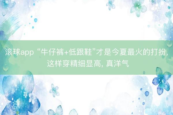 滚球app “牛仔裤+低跟鞋”才是今夏最火的打扮， 这样穿精细显高， 真洋气