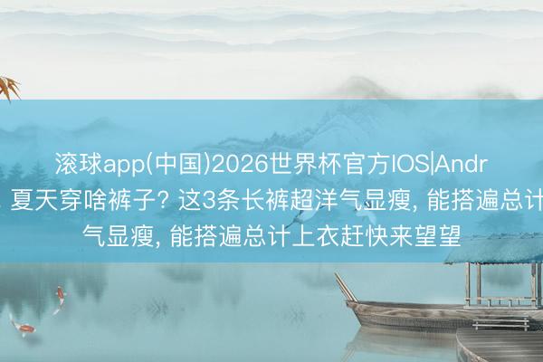 滚球app(中国)2026世界杯官方IOS|Android手机app下载 夏天穿啥裤子? 这3条长裤超洋气显瘦，<a href=