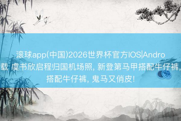 滚球app(中国)2026世界杯官方IOS|Android手机app下载 虞书欣启程归国机场照， 新登第马甲搭配牛仔裤，<a href=