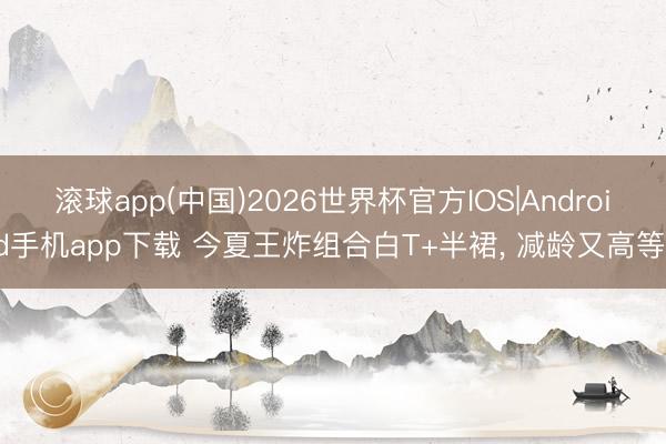 滚球app(中国)2026世界杯官方IOS|Android手机app下载 今夏王炸组合白T+半裙， 减龄又高等!