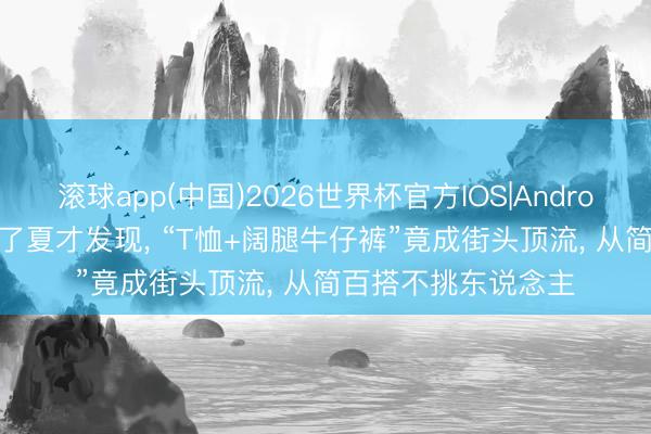 滚球app(中国)2026世界杯官方IOS|Android手机app下载 入了夏才发现， “T恤+阔腿牛仔裤”竟成街头顶流， 从简百搭不挑东说念主