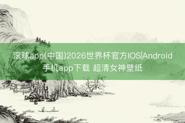 滚球app(中国)2026世界杯官方IOS|Android手机app下载 超清女神壁纸
