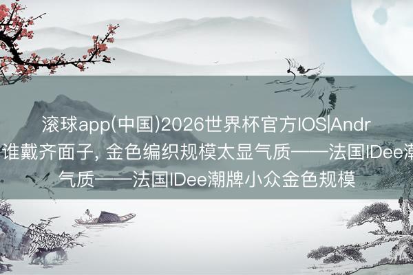 滚球app(中国)2026世界杯官方IOS|Android手机app下载 谁戴齐面子， 金色编织规模太显气质——法国IDee潮牌小众金色规模