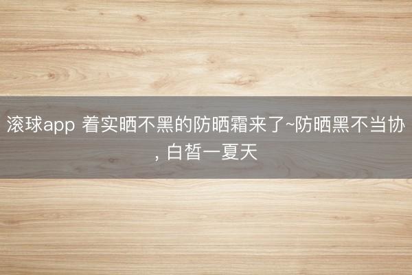 滚球app 着实晒不黑的防晒霜来了~防晒黑不当协， 白皙一夏天
