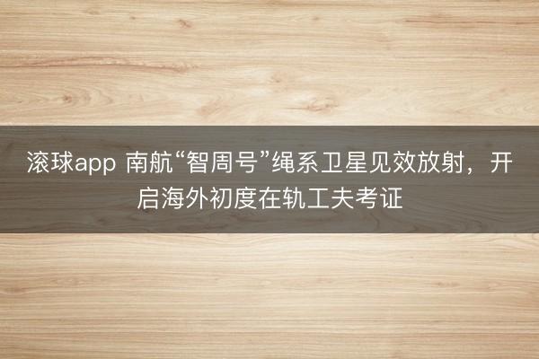 滚球app 南航“智周号”绳系卫星见效放射，开启海外初度在轨工夫考证