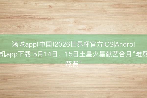 滚球app(中国)2026世界杯官方IOS|Android手机app下载 5月14日、15日土星火星献艺合月“难熬赛”