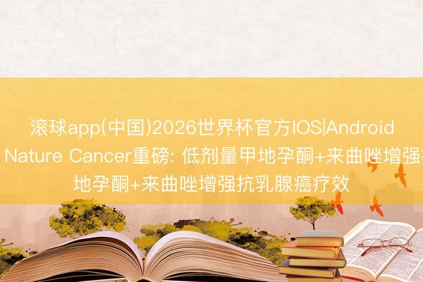 滚球app(中国)2026世界杯官方IOS|Android手机app下载 Nature Cancer重磅: 低剂量甲地孕酮+来曲唑增强抗乳腺癌疗效