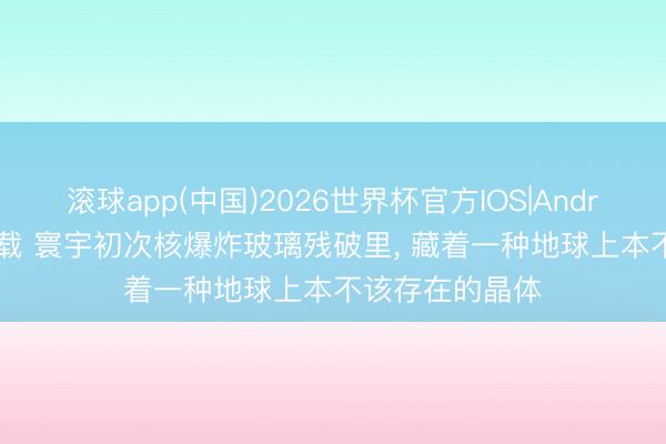 滚球app(中国)2026世界杯官方IOS|Android手机app下载 寰宇初次核爆炸玻璃残破里， 藏着一种地球上本不该存在的晶体