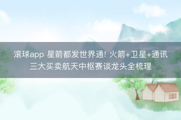 滚球app 星箭都发世界通! 火箭+卫星+通讯三大买卖航天中枢赛谈龙头全梳理