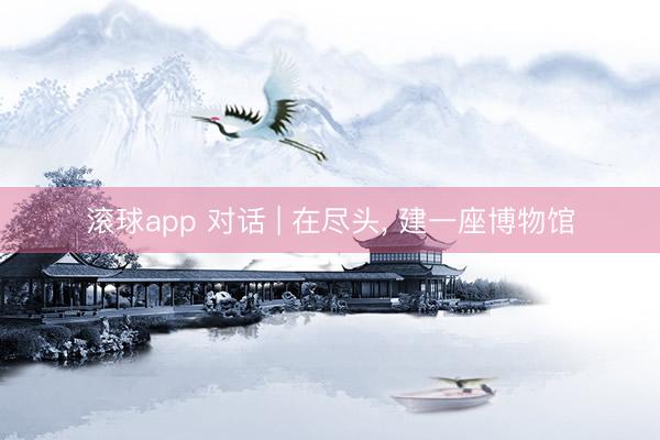 滚球app 对话 | 在尽头， 建一座博物馆