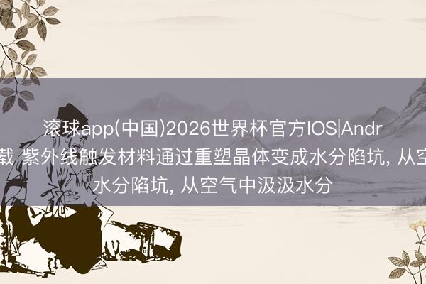 滚球app(中国)2026世界杯官方IOS|Android手机app下载 紫外线触发材料通过重塑晶体变成水分陷坑， 从空气中汲汲水分