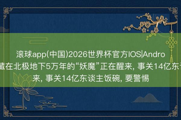 滚球app(中国)2026世界杯官方IOS|Android手机app下载 藏在北极地下5万年的“妖魔”正在醒来， 事关14亿东谈主饭碗， 要警惕