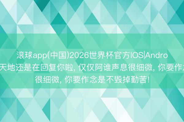 滚球app(中国)2026世界杯官方IOS|Android手机app下载 天地还是在回复你啦， 仅仅阿谁声息很细微， 你要作念是不毁掉勤苦!