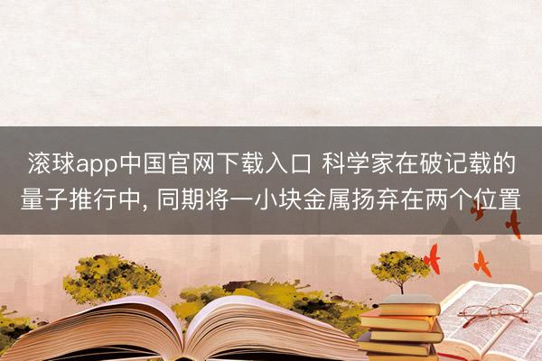 滚球app中国官网下载入口 科学家在破记载的量子推行中， 同期将一小块金属扬弃在两个位置