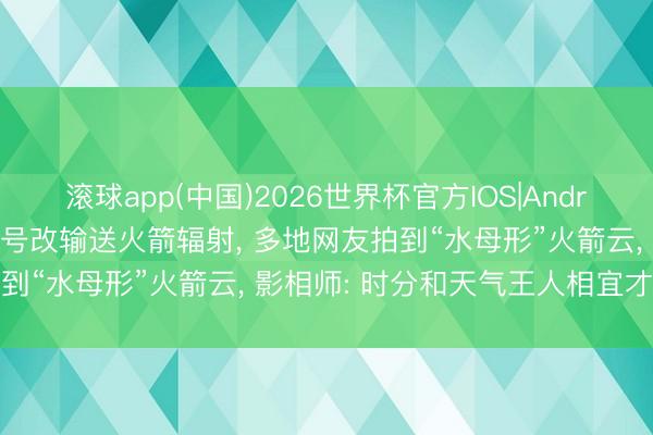 滚球app(中国)2026世界杯官方IOS|Android手机app下载 长征六号改输送火箭辐射， 多地网友拍到“水母形”火箭云， 影相师: 时分和天气王人相宜才看得见