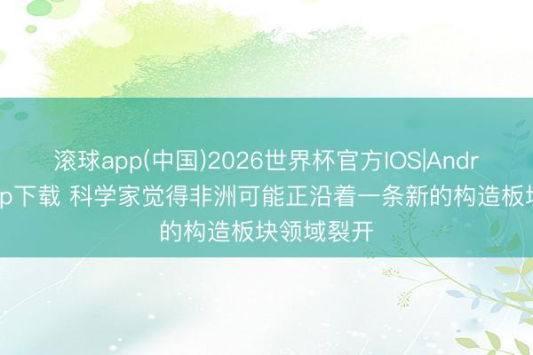 滚球app(中国)2026世界杯官方IOS|Android手机app下载 科学家觉得非洲可能正沿着一条新的构造板块领域裂开