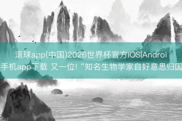 滚球app(中国)2026世界杯官方IOS|Android手机app下载 又一位! “知名生物学家自好意思归国”