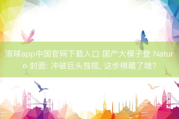 滚球app中国官网下载入口 国产大模子登 Nature 封面: 冲破巨头独揽， 这步棋藏了啥?