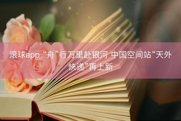 滚球app “舟”行万里赴银河 中国空间站“天外快递”再上新