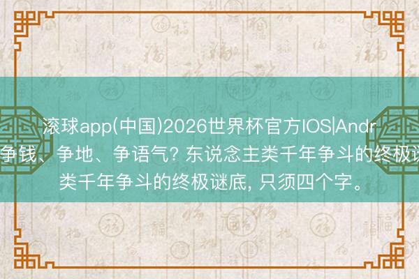 滚球app(中国)2026世界杯官方IOS|Android手机app下载 争钱、争地、争语气? 东说念主类千年争斗的终极谜底， 只须四个字。