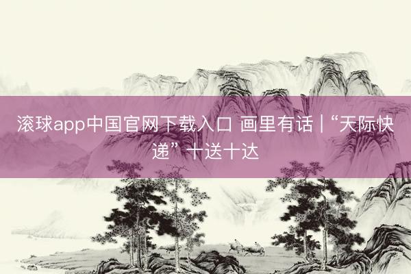 滚球app中国官网下载入口 画里有话 | “天际快递” 十送十达