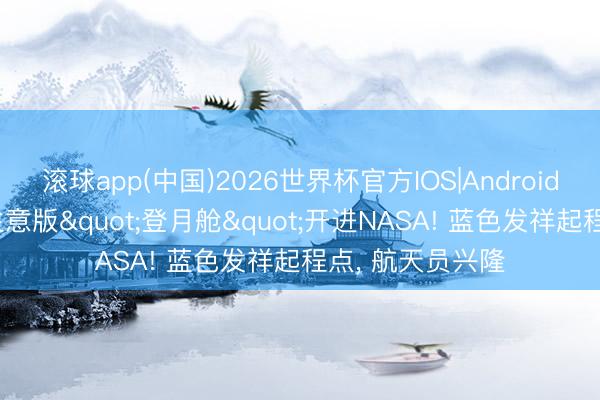 滚球app(中国)2026世界杯官方IOS|Android手机app下载 生意版"登月舱"开进NASA! 蓝色发祥起程点， 航天员兴隆