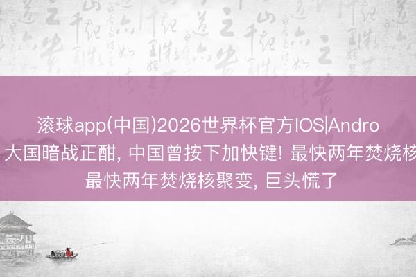 滚球app(中国)2026世界杯官方IOS|Android手机app下载 大国暗战正酣， 中国曾按下加快键! 最快两年焚烧核聚变， 巨头慌了