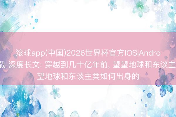 滚球app(中国)2026世界杯官方IOS|Android手机app下载 深度长文: 穿越到几十亿年前， 望望地球和东谈主类如何出身的