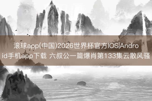 滚球app(中国)2026世界杯官方IOS|Android手机app下载 六叔公一篇爆肖第133集云散风骚