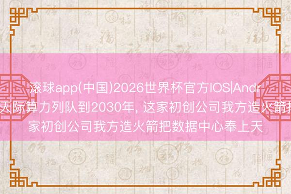 滚球app(中国)2026世界杯官方IOS|Android手机app下载 天际算力列队到2030年， 这家初创公司我方造火箭把数据中心奉上天
