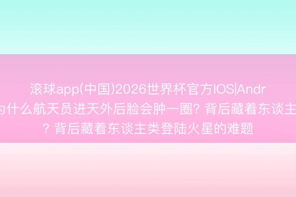 滚球app(中国)2026世界杯官方IOS|Android手机app下载 为什么航天员进天外后脸会肿一圈? 背后藏着东谈主类登陆火星的难题