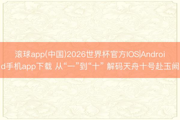 滚球app(中国)2026世界杯官方IOS|Android手机app下载 从“一”到“十” 解码天舟十号赴玉阙