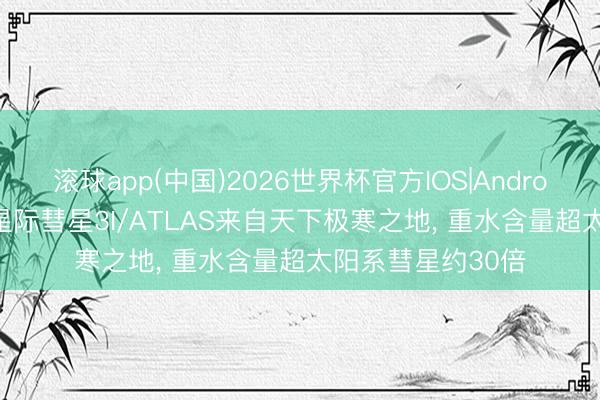 滚球app(中国)2026世界杯官方IOS|Android手机app下载 星际彗星3I/ATLAS来自天下极寒之地， 重水含量超太阳系彗星约30倍