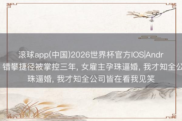 滚球app(中国)2026世界杯官方IOS|Android手机app下载 错攀捷径被掌控三年， 女雇主孕珠逼婚， 我才知全公司皆在看我见笑