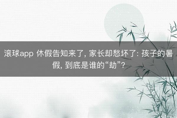滚球app 休假告知来了， 家长却愁坏了: 孩子的暑假， 到底是谁的“劫”?
