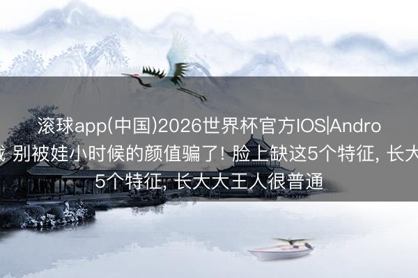 滚球app(中国)2026世界杯官方IOS|Android手机app下载 别被娃小时候的颜值骗了! 脸上缺这5个特征， 长大大王人很普通
