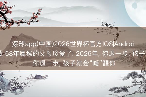 滚球app(中国)2026世界杯官方IOS|Android手机app下载 68年属猴的父母珍爱了: 2026年， 你退一步， 孩子就会“暖”醒你