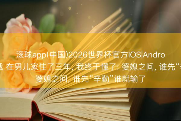 滚球app(中国)2026世界杯官方IOS|Android手机app下载 在男儿家住了三年， 我终于懂了: 婆媳之间， 谁先“辛勤”谁就输了